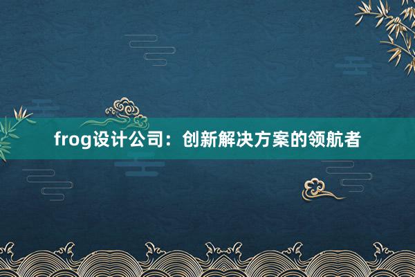 frog设计公司：创新解决方案的领航者